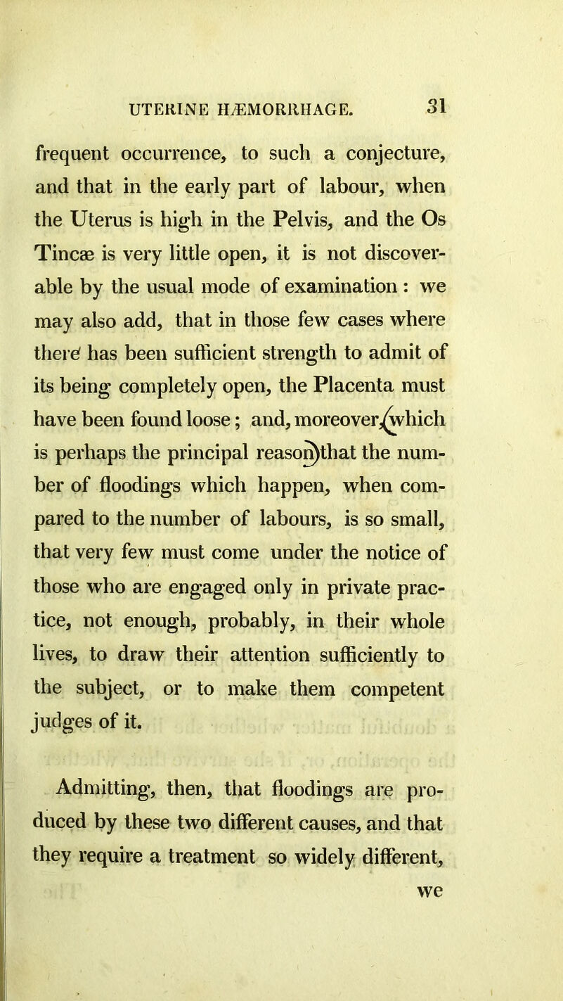 frequent occurrence, to such a conjecture, and that in the early part of labour, when the Uterus is high in the Pelvis, and the Os Tineas is very little open, it is not discover- able by the usual mode of examination : we may also add, that in those few cases where tilers' has been sufficient strength to admit of its being completely open, the Placenta must have been found loose; and, moreover,(which is perhaps the principal reaso^that the num- ber of floodings which happen, when com- pared to the number of labours, is so small, that very few must come under the notice of those who are engaged only in private prac- tice, not enough, probably, in their whole lives, to draw their attention sufficiently to the subject, or to make them competent judges of it. Admitting, then, that floodings are pro- duced by these two different causes, and that they require a treatment so widely different. we