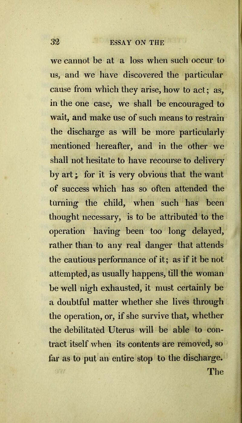 we cannot be at a loss when such occur to us, and we have discovered the particular cause from which they arise, how to act; as, in the one case, we shall be encouraged to wait, and make use of such means to restrain the discharge as will be more particularly mentioned hereafter, and in the other we shall not hesitate to have recourse to delivery by art; for it is very obvious that the want of success which has so often attended the turning the child, when such has been thought necessary, is to be attributed to the operation having been too long delayed, rather than to any real danger that attends the cautious performance of it; as if it be not attempted, as usually happens, till the woman be well nigh exhausted, it must certainly be a doubtful matter whether she lives through the operation, or, if she survive that, whether the debilitated Uterus will be able to con- tract itself when its contents are removed, so far as to put an entire stop to the discharge. The