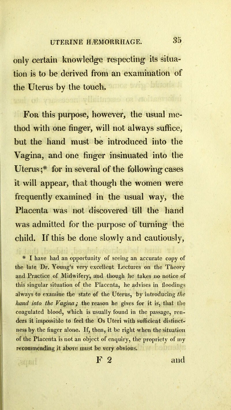 only certain knowledge respecting its situa- tion is to be derived from an examination of the Uterus by the touch. For this purpose, however, the usual me- thod with one finger, will not always suffice, but the hand must be introduced into the Vagina, and one finger insinuated into the Uterus;* for in several of the following cases it will appear, that though the women were frequently examined in the usual way, the Placenta was not discovered till the hand was admitted for the purpose of turning the child. If this be done slowly and cautiously, * I have had an opportunity of seeing an accurate copy of the late Dr. Young’s very excellent Lectures on the Theory and Practice of Midwifery, and though he takes no notice of this singular situation of the Placenta, he advises in floodings always to examine the state of the Uterus, by introducing the hand into the Vagina; the reason he gives for it is, tliat the coagulated blood, which is usually found in the passage, ren- ders it impossible to feel the Os Uteri with sufficient distinct- ness by the finger alone. If, then, it be right when the situation of the Placenta is not an object of enquiry, the propriety of my recommending it above must be very obvious. F 2 and
