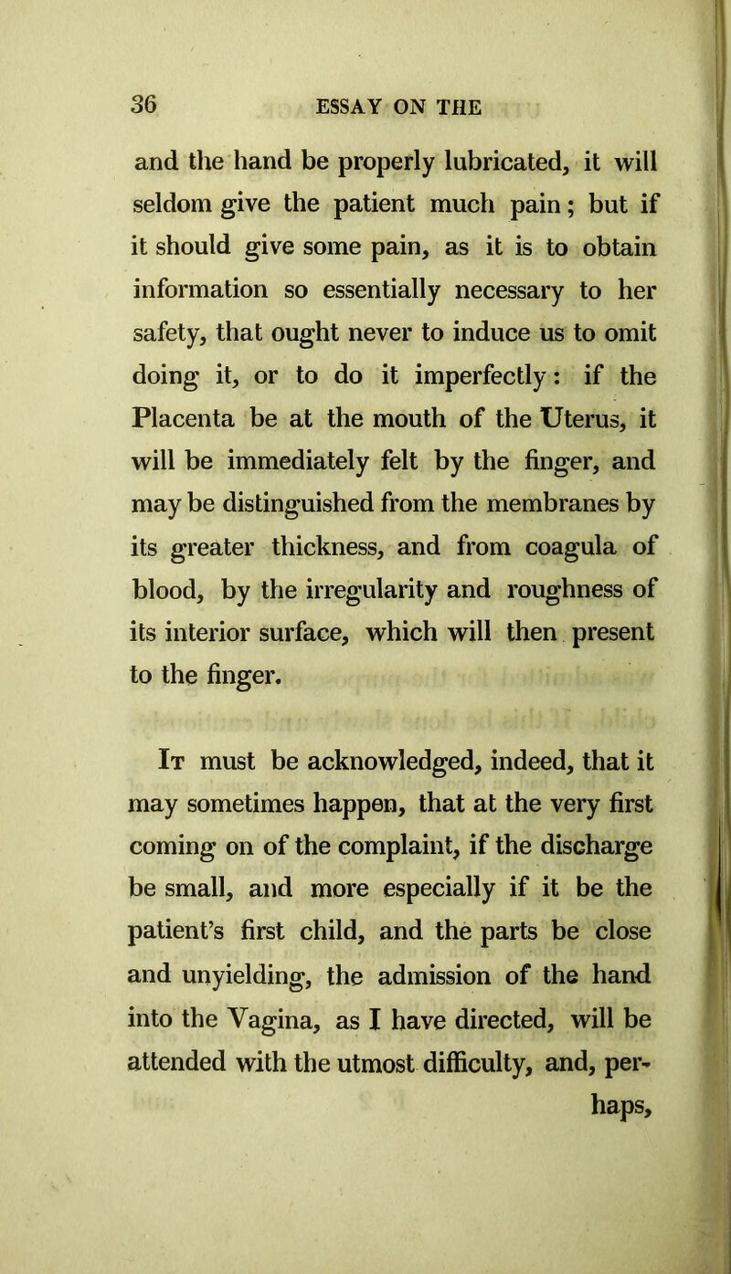 and the hand be properly lubricated, it will seldom give the patient much pain; but if it should give some pain, as it is to obtain information so essentially necessary to her safety, that ought never to induce us to omit doing it, or to do it imperfectly: if the Placenta be at the mouth of the Uterus, it will be immediately felt by the finger, and may be distinguished from the membranes by its greater thickness, and from coagula of blood, by the irregularity and roughness of its interior surface, which will then present to the finger. It must be acknowledged, indeed, that it may sometimes happen, that at the very first coming on of the complaint, if the discharge be small, and more especially if it be the patient’s first child, and the parts be close and unyielding, the admission of the hand into the Vagina, as I have directed, will be attended with the utmost difficulty, and, per^ haps.