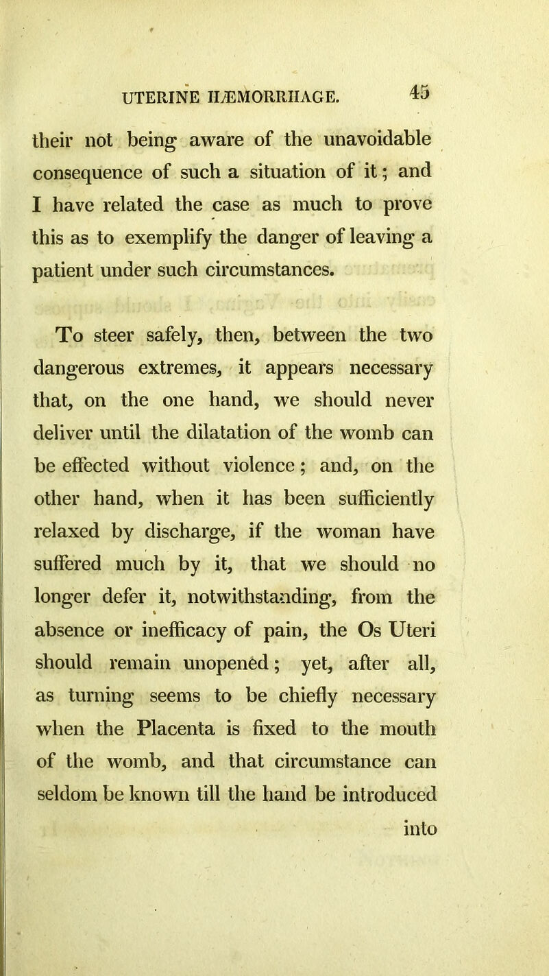 their not being aware of the unavoidable consequence of such a situation of it; and I have related the case as much to prove this as to exemplify the danger of leaving a patient under such circumstances. To steer safely, then, between the two dangerous extremes, it appears necessary that, on the one hand, we should never deliver until the dilatation of the womb can be effected without violence; and, on the other hand, when it has been sufficiently relaxed by discharge, if the woman have suffered much by it, that we should no longer defer it, notwithstanding, from the absence or inefficacy of pain, the Os Uteri should remain unopened; yet, after all, as turning seems to be chiefly necessary when the Placenta is fixed to the mouth of the womb, and that circumstance can seldom be known till the hand be introduced into