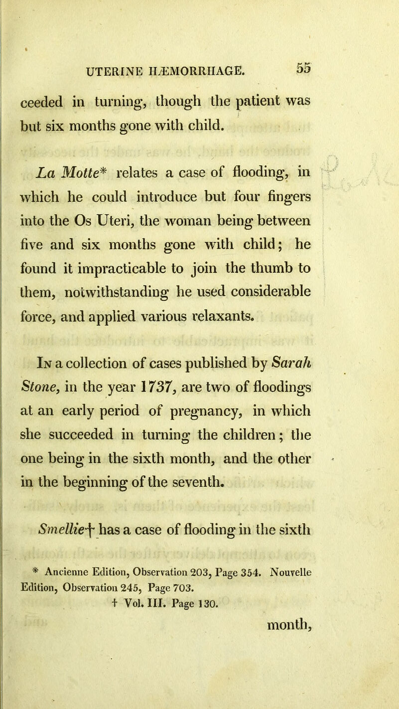 ceeded in turning, though the patient was i but six months gone with child. La Motte* relates a case of flooding, in which he could introduce but four fingers into the Os Uteri, the woman being between five and six months gone with child; he found it impracticable to join the thumb to them, notwithstanding he used considerable force, and applied various relaxants. In a collection of cases published by Sarah Stone, in the year 1737, are two of floodings at an early period of pregnancy, in which she succeeded in turning the children; the one being in the sixth month, and the other in the beginning of the seventh. Smellie\ has a case of flooding in the sixth * Ancienne Edition, Observation 203, Page 354. Nouvelle Edition, Observation 245, Page 703. + Vol, III. Page 130. month,
