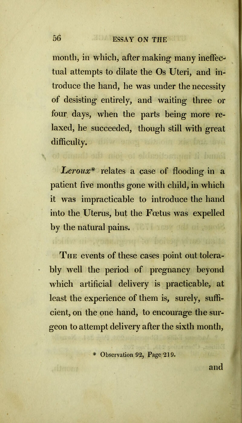 month, in which, after making many ineffec- tual attempts to dilate the Os Uteri, and in- troduce the hand, he was under the necessity of desisting entirely, and waiting three or four days, when the parts being more re- laxed, he succeeded, though still with great difficulty. lucroux* relates a case of flooding in a patient five months gone with child, in which it was impracticable to introduce the hand into the Uterus, but the Foetus was expelled by the natural pains. The events of these cases point out tolera- bly well the period of pregnancy beyond which artificial delivery is practicable, at least the experience of them is, surely, suffi- cient, on the one hand, to encourage the sur- geon to attempt delivery after the sixth month, * Observation 92, Page 219. and