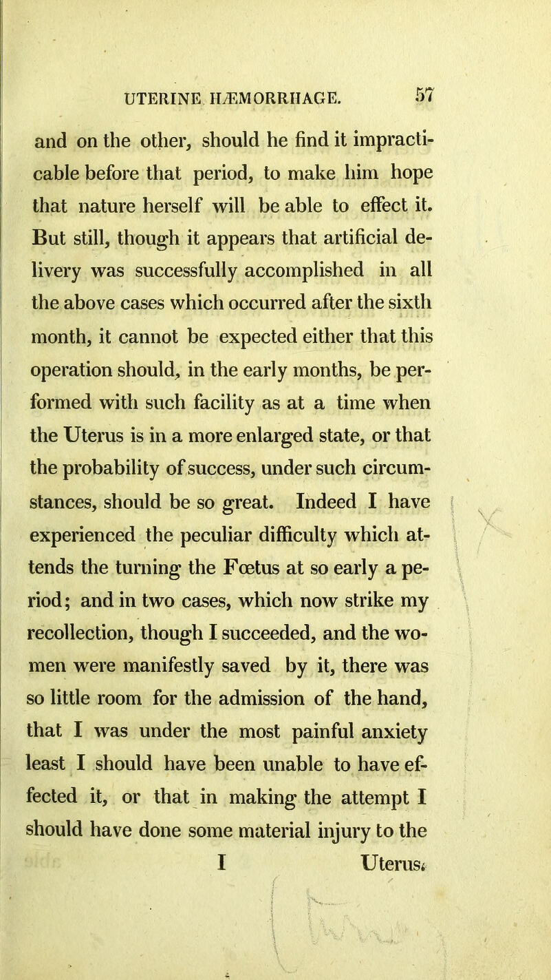 and on the other, should he find it impracti- cable before that period, to make him hope that nature herself will be able to effect it. But still, though it appears that artificial de- livery was successfully accomplished in all the above cases which occurred after the sixth month, it cannot be expected either that this operation should, in the early months, be per- formed with such facility as at a time when the Uterus is in a more enlarged state, or that the probability of success, under such circum- stances, should be so great. Indeed I have | experienced the peculiar difficulty which at- tends the turning the Foetus at so early a pe- \ riod; and in two cases, which now strike my \ recollection, though I succeeded, and the wo- men were manifestly saved by it, there was so little room for the admission of the hand, that I was under the most painful anxiety least I should have been unable to have ef- fected it, or that in making the attempt I should have done some material injury to the I Uterusi