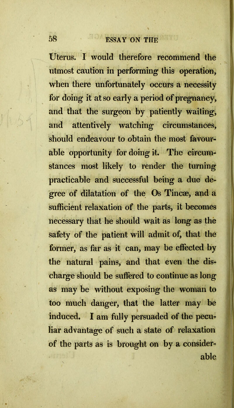 Uterus. I would therefore recommend the utmost caution in performing this operation, when there unfortunately occurs a necessity for doing it at so early a period of pregnancy, and that the surgeon by patiently wailing, and attentively watching circumstances, should endeavour to obtain the most favour- able opportunity for doing it. The circum- stances most likely to render the turning practicable and successful being a due de- gree of dilatation of the Os Tincae, and a sufficient relaxation of the parts, it becomes necessary that he should wait as long as the safety of the patient will admit of, that the former, as far as it can, may be effected by the natural pains, and that even the dis- charge should be suffered to continue as long as may be without exposing the woman to too much danger, that the latter may be • induced. I am fully persuaded of the pecu^ liar advantage of such a state of relaxation of the parts as is brought on by a consider- able