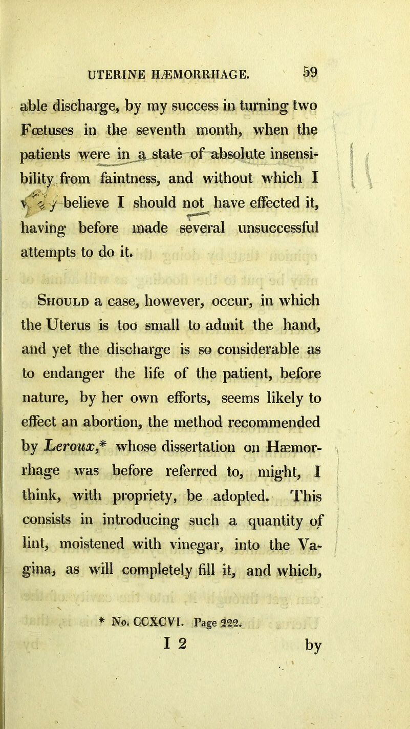 able discharge, by my success in turning two Foetuses in the seventh month, when the ^ patients were in^ state of absolute insensi^ bility from faintness, and without which I \ ^ / believe I should not have effected it, having before made several unsuccessful j attempts to do it. j Should a case, however, occur, in which I the Uterus is too small to admit the hand, and yet the discharge is so considerable as to endanger the life of the patient, before nature, by her own efforts, seems likely to effect an abortion, the method recommended I by LerouXj* whose dissertation on Hasmor- rhage was before referred to, might, I * think, with propriety, be adopted. This i consists in introducing such a quantity of I lint, moistened with vinegar, into the Va- / I gina, as will completely fill it, and which. ♦ No. CCXCVI. Page 322.