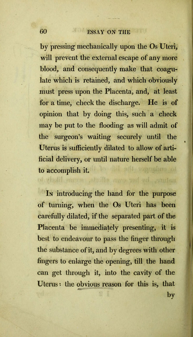by pressing mechanically upon the Os Uteri, will prevent the external escape of any more blood, and consequently make that coagu- late which is retained, and which obviously must press upon the Placenta, and, at least for a time, check the discharge. He is of opinion that by doing this, such a check may be put to the flooding as will admit of the surgeon’s waiting securely until the Uterus is sufficiently dilated to allow of arti- ficial delivery, or until nature herself be able to accomplish it. In introducing the hand for the purpose of turning, when the Os Uteri has been carefully dilated, if the separated part of the Placenta be immediately presenting, it is best to endeavour to pass the finger through the substance of it, and by degrees with other fingers to enlarge the opening, till the hand can get through it, into the cavity of the Uterus *. the obvious reason for this is, that by
