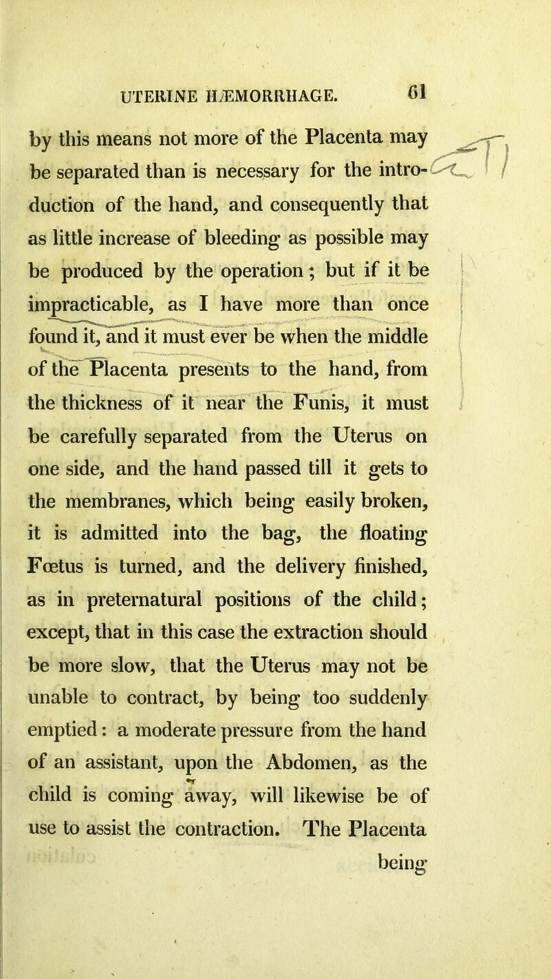 by this means not more of the Placenta may be separated than is necessary for the intro- duction of the hand, and consequently that as little increase of bleeding as possible may be produced by the operation; but if it be impracticable, as I have more than once fcmnd it, and it must ever be when the middle of the Placenta presents to the hand, from the thickness of it near the Funis, it must be carefully separated from the Uterus on one side, and the hand passed till it gets to the membranes, which being easily broken, it is admitted into the bag, the floating Foetus is turned, and the delivery finished, as in preternatural positions of the child; except, that in this case the extraction should be more slow, that the Uterus may not be unable to contract, by being too suddenly emptied: a moderate pressure from the hand of an assistant, upon the Abdomen, as the •r child is coming away, will likewise be of use to assist the contraction. The Placenta being