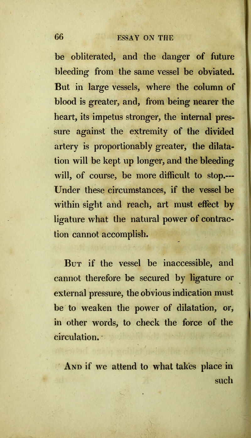 be obliterated, and the danger of future bleeding from the same vessel be obviated. But in large vessels, where the column of blood is greater, and, from being nearer the heart, its impetus stronger, the internal pres- sure against the extremity of the divided artery is proportionably greater, the dilata- tion will be kept up longer, and the bleeding will, of course, be more difficult to stop.— Under these circumstances, if the vessel be within sight and reach, art must effect by ligature what the natural power of contrac- tion cannot accomplish. But if the vessel be inaccessible, and cannot therefore be secured by ligature or external pressure, the obvious indication must be to weaken the power of dilatation, or, in other words, to check the force of the circulation.' And if we attend to what takes place in such