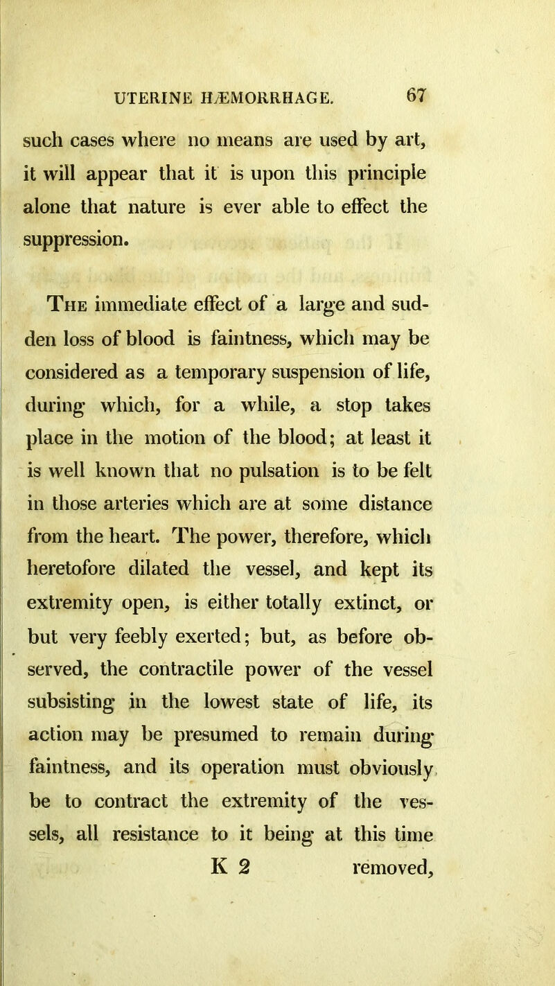 such cases where no means are used by art, it will appear that it is upon this principle alone that nature is ever able to effect the suppression. The immediate effect of a large and sud- den loss of blood is faintness, which may be considered as a temporary suspension of life, during which, for a while, a stop takes place in the motion of the blood; at least it is well known that no pulsation is to be felt in those arteries which are at some distance from the heart. The power, therefore, which heretofore dilated the vessel, and kept its I extremity open, is either totally extinct, or but very feebly exerted; but, as before ob- served, the contractile power of the vessel subsisting in the lowest state of life, its action may be presumed to remain during faintness, and its operation must obviously be to contract the extremity of the ves- I sels, all resistance to it being at this time K 2 removed.