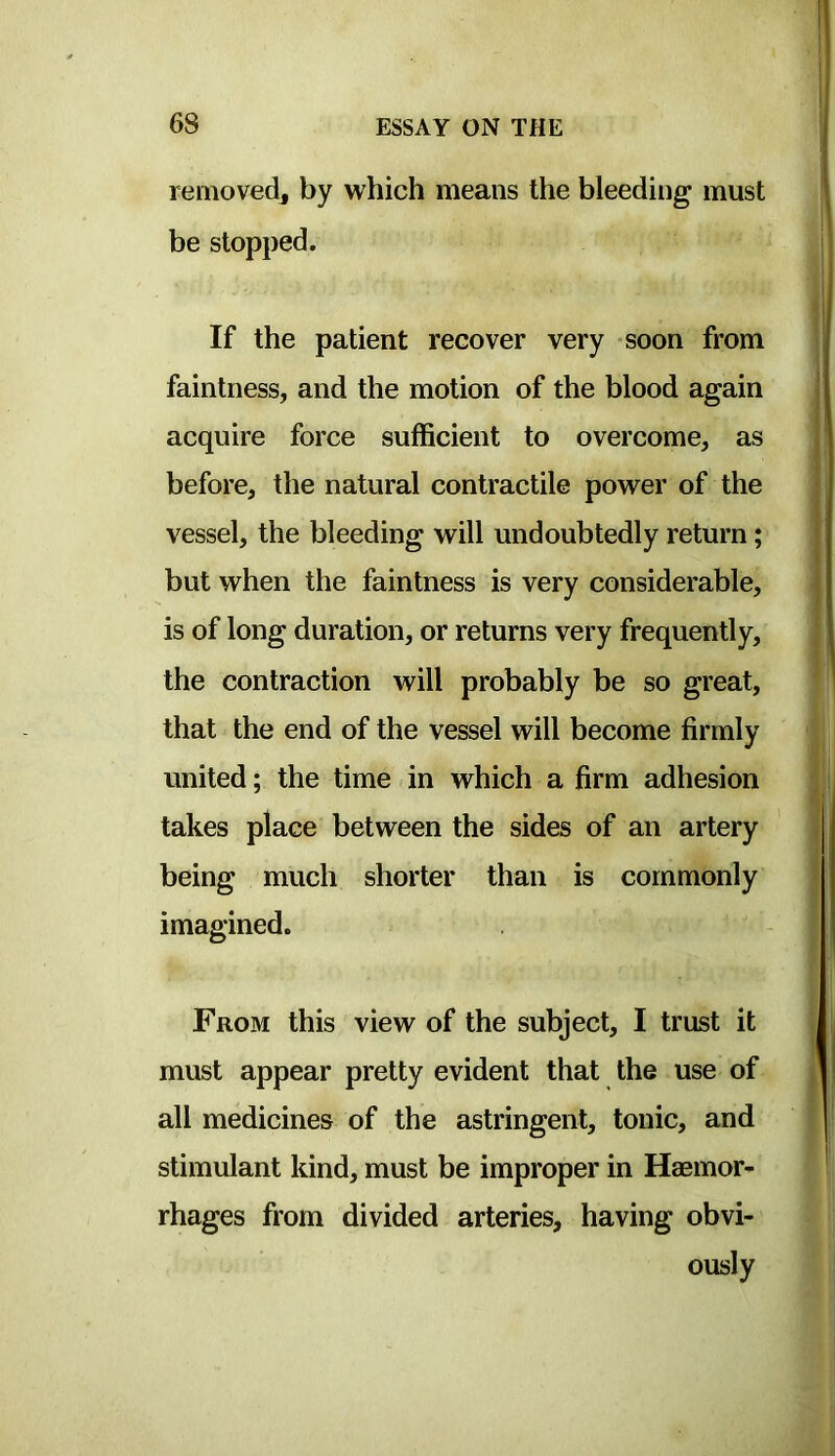 removedj by which means the bleeding must be stopped. If the patient recover very soon from faintness, and the motion of the blood again acquire force sufficient to overcome, as before, the natural contractile power of the vessel, the bleeding will undoubtedly return; but when the faintness is very considerable, is of long duration, or returns very frequently, the contraction will probably be so great, that the end of the vessel will become firmly united; the time in which a firm adhesion takes place between the sides of an artery being much shorter than is commonly imagined. From this view of the subject, I trust it must appear pretty evident that the use of all medicines of the astringent, tonic, and stimulant kind, must be improper in Haemor- rhages from divided arteries, having obvi- ously