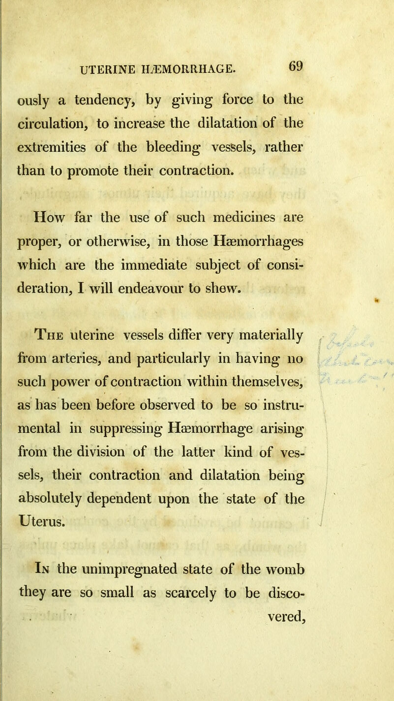 ously a tendency, by giving force to the i circulation, to increase the dilatation of the extremities of the bleeding vessels, rather j than to promote their contraction. Hovr far the use of such medicines are proper, or othervrise, in those Haemorrhages ! vrhich are the immediate subject of consi- deration, I will endeavour to shew. The uterine vessels differ very materially from arteries, and particularly in having no such power of contraction within themselves, as has been before observed to be so instru- ' mental in suppressing Haemorrhage arising from the division of the latter kind of ves- sels, their contraction and dilatation being absolutely dependent upon the state of the Uterus. In the unimpregnated state of the womb I they are so small as scarcely to be disco- vered.