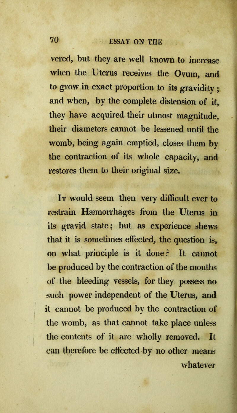 vered, but they are well known to increase when the Uterus receives the Ovum, and to grow in exact proportion to its gravidity ; and when, by the complete distension of it, they have acquired their utmost magnitude, their diameters cannot be lessened until the womb, being again emptied, closes them by the contraction of its whole capacity, and restores them to their original size. It would seem then very difficult ever to restrain Haemorrhages from the Uterus in its gravid state; but as experience shews that it is sometimes effected, the question is, on what principle is it done? It cannot be produced by the contraction of the mouths of the bleeding vessels, for they possess no such power independent of the Uterus, and it cannot be produced by the contraction of the womb, as that cannot take place unless the contents of it are wholly removed. It can therefore be effected by no other means whatever