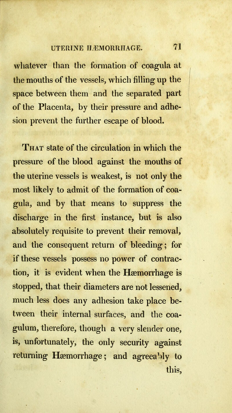 whatever than the formation of coagula at the mouths of the vessels, which filling up the space between them and the separated part of the Placenta, by their pressure and adhe- sion prevent the further escape of blood. That state of the circulation in which the pressure of the blood against the mouths of the uterine vessels is weakest, is not only the most likely to admit of the formation of coa- gula, and by that means to suppress the discharge in the first instance, but is also absolutely requisite to prevent their removal, and the consequent return of bleeding; for if these vessels possess no power of contrac- tion, it is evident when the Haemorrhage is stopped, that their diameters are not lessened, much less does any adhesion take place be- tween their internal surfaces, and the coa- gulum, therefore, though a very slender one, is, unfortunately, the only security against returning Haemorrhage; and agreeably to this.