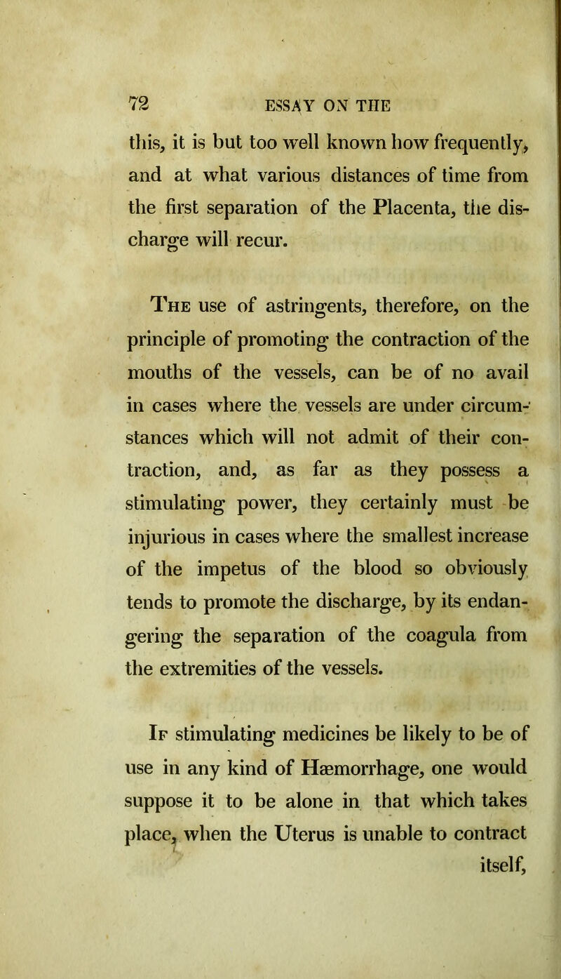 this, it is but too well known how frequently, and at what various distances of time from the first separation of the Placenta, tiie dis- charge will recur. The use of astringents, therefore, on the principle of promoting the contraction of the mouths of the vessels, can be of no avail in cases where the vessels are under circum- stances which will not admit of their con- traction, and, as far as they possess a stimulating power, they certainly must be injurious in cases where the smallest increase of the impetus of the blood so obviously tends to promote the discharge, by its endan- gering the separation of the coagula from the extremities of the vessels. If stimulating medicines be likely to be of use in any kind of Haemorrhage, one would suppose it to be alone in that which takes place, when the Uterus is unable to contract itself.