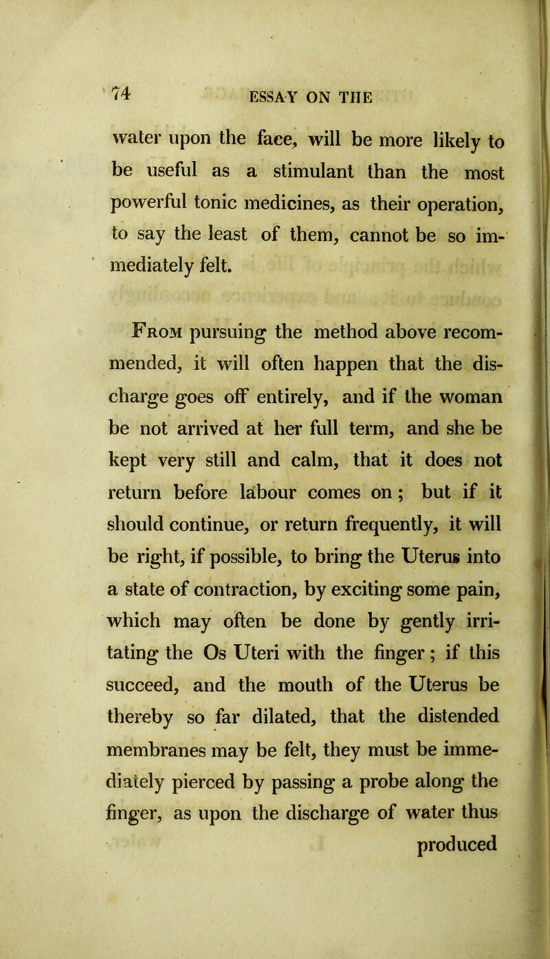 water upon the face, will be more likely to be useful as a stimulant than the most powerful tonic medicines, as their operation, to say the least of them, cannot be so im- mediately felt. From pursuing the method above recom- mended, it will often happen that the dis- charge goes off entirely, and if the woman be not arrived at her full term, and she be kept very still and calm, that it does not return before labour comes on; but if it should continue, or return frequently, it will be right, if possible, to bring the Uterus into a state of contraction, by exciting some pain, which may often be done by gently irri- tating the Os Uteri with the finger; if this succeed, and the mouth of the Uterus be thereby so far dilated, that the distended membranes may be felt, they must be imme- diately pierced by passing a probe along the finger, as upon the discharge of water thus produced