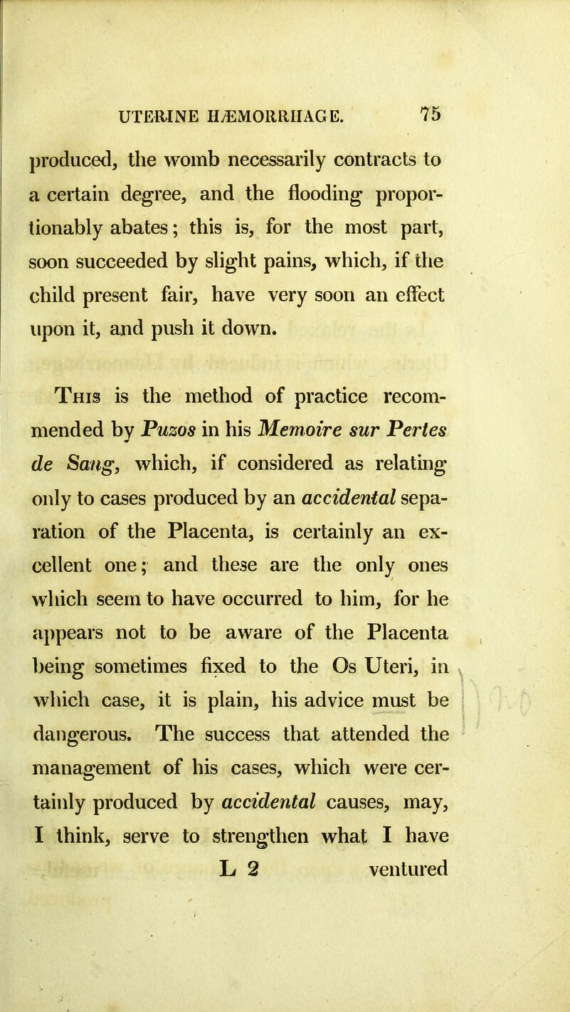 j produced, the womb necessarily contracts to j a certain degree, and the flooding propor- tionably abates; this is, for the most part, soon succeeded by slight pains, which, if the child present fair, have very soon an effect upon it, and push it down. I I This is the method of practice recom- mended by Puzos in his Memoire sur Pertes de Sang, which, if considered as relating only to cases produced by an accidental sepa- ration of the Placenta, is certainly an ex- cellent one; and these are the only ones which seem to have occurred to him, for he appears not to be aware of the Placenta being sometimes fixed to the Os Uteri, in which case, it is plain, his advice must be dangerous. The success that attended the management of his cases, which were cer- tainly produced by accidental causes, may, I think, serve to strengthen what I have L 2 ventured