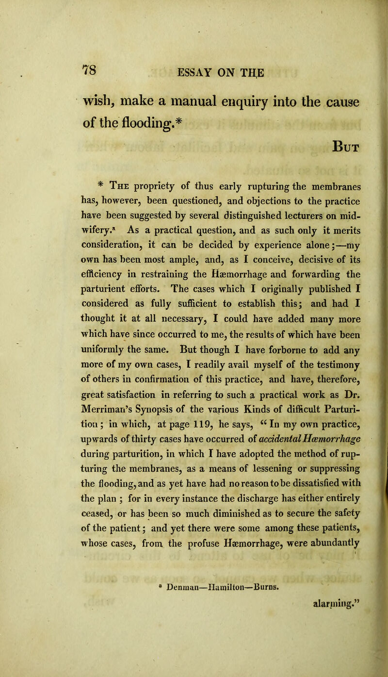 wish, make a manual enquiry into the cause of the flooding.^ But * The propriety of thus early rupturing the membranes has, however, been questioned, and objections to the practice have been suggested by several distinguished lecturers on mid- wifery.® As a practical question, and as such only it merits consideration, it can be decided by experience alone;—my own has been most ample, and, as I conceive, decisive of its efficiency in restraining the Hasmorrhage and forwarding the parturient efforts. The cases which I originally published I considered as fully sufficient to establish this; and had I thought it at all necessary, I could have added many more which have since occurred to me, the results of which have been uniformly the same. But though I have forborne to add any more of my own cases, I readily avail myself of the testimony of others in confirmation of this practice, and have, therefore, great satisfaction in referring to such a practical work as Dr. Merriman’s Synopsis of the various Kinds of difficult Parturi- tion ; in which, at page 119, he says, In my own practice, upwards of thirty cases have occurred of accidentalHcemorrhage during parturition, in which I have adopted the method of rup- turing the membranes, as a means of lessening or suppressing the flooding, and as yet have had no reason to be dissatisfied with the plan ; for in every instance the discharge has either entirely ceased, or has been so much diminished as to secure the safety of the patient; and yet there were some among these patients, whose cases, from the profuse Haemorrhage, were abundantly ® Denman—Hamilton—Burns. alarming.”