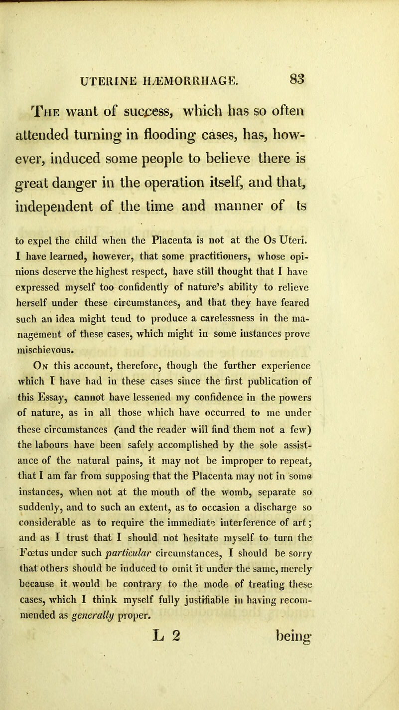 TiiE want of suci^ess, which has so often attended turning in flooding cases, has, how- ever, induced some people to believe there is great danger in the operation itself, and that, independent of the time and manner of ts to expel the child when the Placenta is not at the Os Uteri. I have learned, however, that some practitioners, whose opi- nions deserve the highest respect, have still thought that I have expressed myself too confidently of nature’s ability to relieve herself under these circumstances, and that they have feared such an idea might tend to produce a carelessness in the ma- nagement of these cases, which might in some instances prove mischievous. On this account, therefore, though the further experience which T have had in these cases since the first publication of this Essay, cannot have lessened my confidence in the powers of nature, as in all those which have occurred to me under these circumstances (and the reader will find them not a few) the labours have been safely accomplished by the sole assist- ance of the natural pains, it may not be improper to repeat, that I am far from supposing that the Placenta may not in some instances, when not at the mouth of the womb, separate so suddenly, and to such an extent, as to occasion a discharge so considerable as to require the immediate interference of art; and as I trust that I should not hesitate myself to turn the Foetus under such particular circumstances, I should be sorry that others should be induced to omit it under the same, merely because it would be contrary to the mode of treating these cases, which I think myself fully justifiable in having recom- mended as generally proper. L 2 being