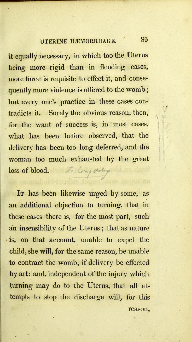 it equally necessary, in which too the Uterus being more rigid than in flooding cases, more force is requisite to effect it, and conse- quently more violence is offered to the womb; but every one’s practice in these cases con- tradicts it. Surely the obvious reason, then, for the want of success is, in most cases, what has been before observed, that the delivery has been too long deferred, and the woman too much exhausted by the great loss of blood. . j It has be6n likewise urged by some, as an additional objection to turning, that in I these cases there is, for the most part, such I an insensibility of the Uterus; that as nature ♦ is, on that account, unable to expel the child, she will, for the same reason, be unable I to contract the womb, if delivery be effected by art; and, independent of the injury whicli turning may do to the Uterus, that all at- tempts to stop the discharge will, for this reason.