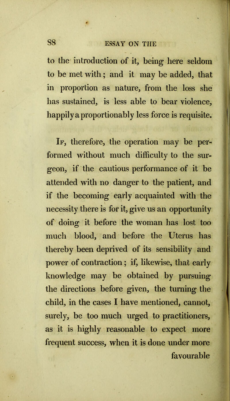 S8 to the introduction of it, being here seldom to be met with; and it may be added, that in proportion as nature, from the loss she has sustained, is less able to bear violence, happily a proportionably less force is requisite. If, therefore, the operation may be per- formed without much difficulty to the sur- geon, if the cautious performance of it be attended with no danger to the patient, and if the becoming early acquainted with the necessity there is for it, give us an opportunity of doins: it before the woman has lost too much blood, and before the Uterus has thereby been deprived of its sensibility and power of contraction; if, likewise, that early knowledge may be obtained by pursuing the directions before given, the turning the child, in the cases I have mentioned, cannot, surely, be too much urged to practitioners, as it is highly reasonable to expect more frequent success, when it is done under more favourable