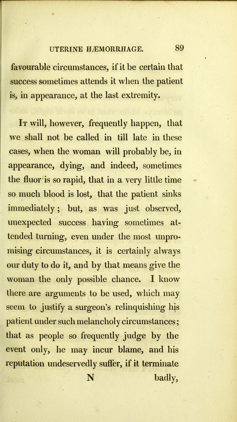 favourable circumstancesj if it be certain that success sometimes attends it wlien the patient I is, in appearance, at the last extremity. I It will, however, frequently happen, that we shall not be called in till late in these I cases, when the woman will probably be, in J appearance, dying, and indeed, sometimes the fluor is so rapid, that in a very little time so much blood is lost, that the patient sinks immediately; but, as was just observed, unexpected success having sometimes at- tended turning, even under the most unpro- mising circumstances, it is certainly always our duty to do it, and by that means give the woman the only possible chance. I know there are arguments to be used, which may seem to justify a surgeon’s relinquishing hjis patient under such melancholy circumstances; that as people so frequently judge by the event only, he may incur blame, and his reputation undeservedly suffer, if it terminate N badly.