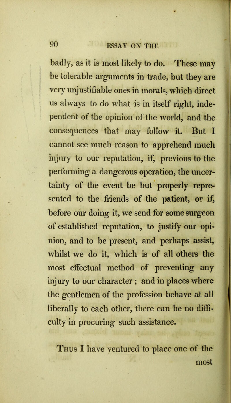 badly, as it is most likely to do. These may be tolerable arguments in trade, but they are very unjustifiable ones in morals, which direct us always to do what is in itself right, inde- pendent of the opinion of the world, and the consequences that may follow it. But I cannot see much reason to apprehend much injury to our reputation, if, previous to the performing a dangerous operation, the uncer- tainty of the event be but properly repre- sented to the friends of the patient, or if, before our doing it, we send for some surgeon of established reputation, to justify our opi- nion, and to be present, and perhaps assist, whilst we do it, which is of all others the most effectual method of preventing any injury to our character; and in places where the gentlemen of the profession behave at all liberally to each other, there can be no diffi- culty in procuring such assistance. I 1 Ij Thus I have ventured to place one of the most