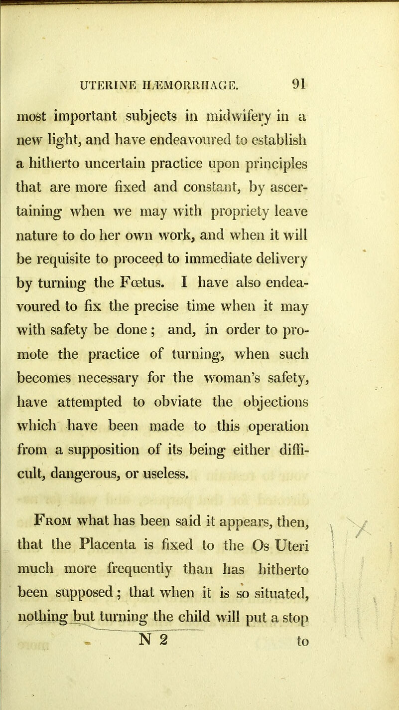 most important subjects in midwifery in a new light, and have endeavoured to establish a hitherto uncertain practice upon principles that are more fixed and constant, by ascer- taining when we may with propriety leave nature to do her own work, and when it will I be requisite to proceed to immediate delivery I by turning the Foetus. I have also endea- voured to fix the precise time when it may with safety be done ; and, in order to pro- mote the practice of turning, when such I becomes necessary for the woman’s safety, have attempted to obviate the objections which have been made to this operation from a supposition of its being either diffi- cult, dangerous, or useless, FROM what has been said it appears, then, that the Placenta is fixed to the Os Uteri much more frequently than has hitherto been supposed; that when it is so situated, I nothingjffiit turning the child will put a stop ’N~2 to