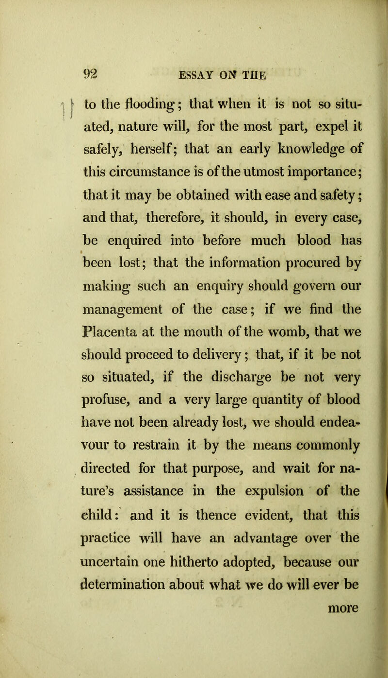 to tlie flooding; that when it is not so situ- ated, nature will, for the most part, expel it safely, herself; that an early knowledge of this circumstance is of the utmost importance; that it may be obtained with ease and safety; and that, therefore, it should, in every case, be enquired into before much blood has been lost; that the information procured by making such an enquiry should govern our management of the case; if we find the Placenta at the mouth of the womb, that we should proceed to delivery; that, if it be not so situated, if the discharge be not very profuse, and a very large quantity of blood have not been already lost, we should endea- vour to restrain it by the means commonly directed for that purpose, and wait for na- ture’s assistance in the expulsion of the child: and it is thence evident, that this practice will have an advantage over the uncertain one hitherto adopted, because our determination about what we do will ever be more