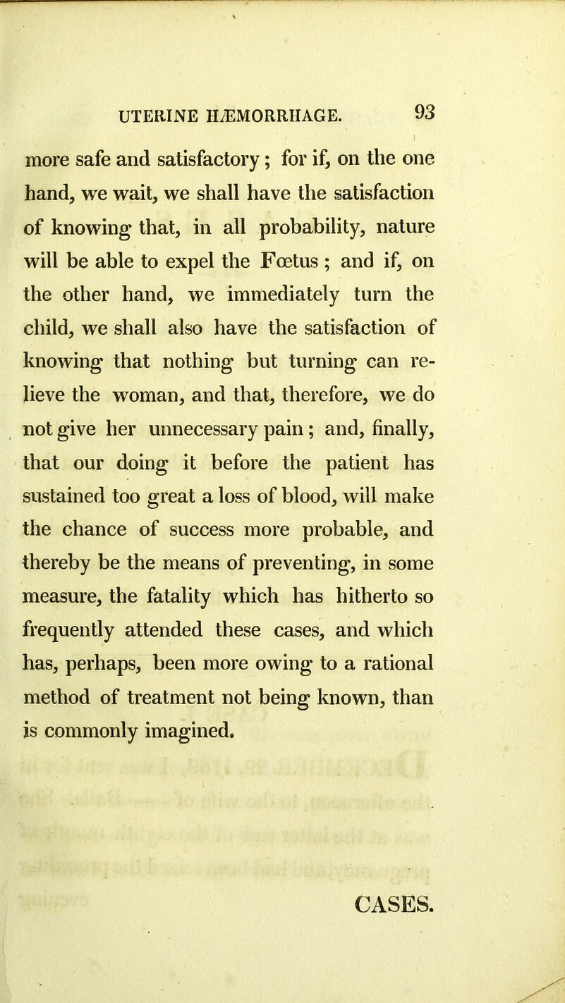 more safe and satisfactory; for if, on the one hand, we wait, we shall have the satisfaction of knowing that, in all probability, nature will be able to expel the Foetus ; and if, on the other hand, we immediately turn the child, we shall also have the satisfaction of knowing that nothing but turning can re- lieve the woman, and that, therefore, we do not give her unnecessary pain; and, finally, that our doing it before the patient has sustained too great a loss of blood, will make the chance of success more probable, and thereby be the means of preventing, in some measure, the fatality which has hitherto so frequently attended these cases, and which has, perhaps, been more owing to a rational method of treatment not being known, than is commonly imagined. CASES.