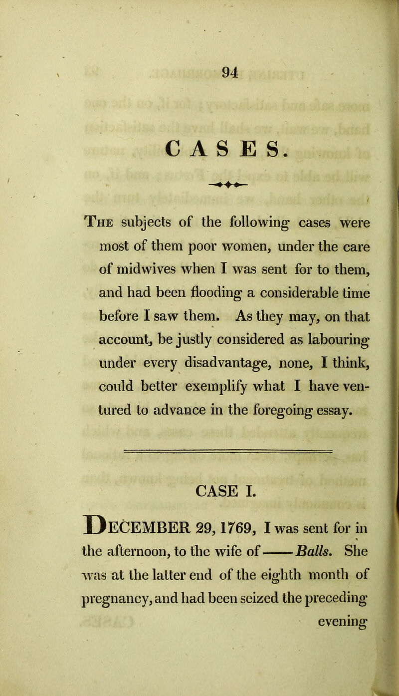 CASES. The subjects of the following cases were most of them poor women, under the care of midwives when I was sent for to them, and had been flooding a considerable time before I saw them. As they may, on that account, be justly considered as labouring under every disadvantage, none, I think, could better exemplify what I have ven- tured to advance in the foregoing essay. CASE I. December 29,1769, I was sent for in the afternoon, to the wife of Balls. She was at the latter end of the eighth month of pregnancy, and had been seized the preceding- evening