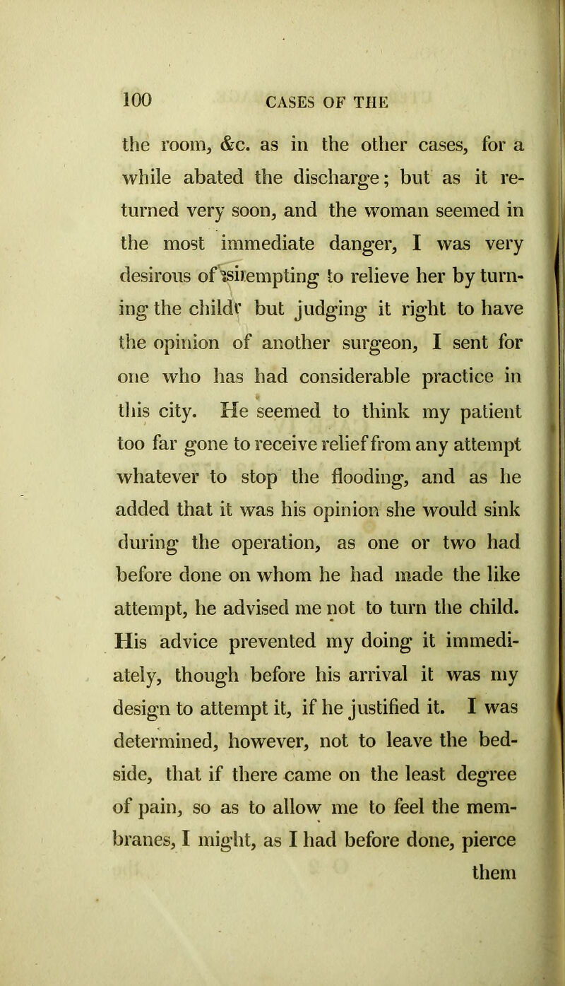 tlie room, &c. as in the other cases, for a while abated the discharge; but as it re- turned very soon, and the woman seemed in the most immediate danger, I was very desirous of'isirempting to relieve her by turn- ing the childr but judging it right to have the opinion of another surgeon, I sent for one who has had considerable practice in tliis city. He seemed to think my patient too far gone to receive relief from any attempt whatever to stop the flooding, and as he added that it was his opinion she would sink during the operation, as one or two had before done on whom he had made the like attempt, he advised me not to turn the child. His advice prevented my doing it immedi- ately, though before his arrival it was my design to attempt it, if he justified it. I was determined, however, not to leave the bed- side, that if there came on the least degree of pain, so as to allow me to feel the mem- branes, I might, as I had before done, pierce them
