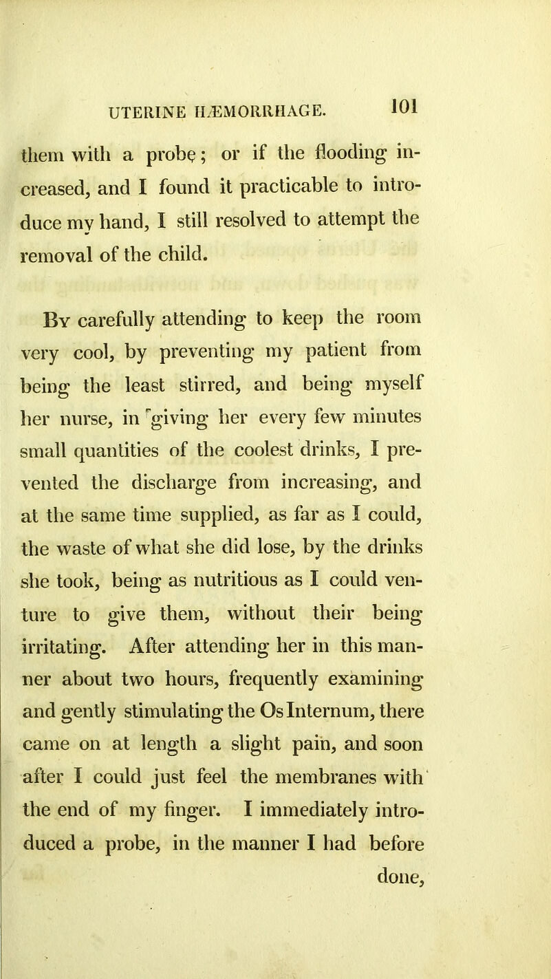 them with a prob^; or if the flooding in- creased, and I found it practicable to intro- duce my hand, I still resolved to attempt the removal of the child. By carefully attending to keep the room very cool, by preventing my patient from being the least stirred, and being myself her nurse, in 'giving her every few minutes small quantities of the coolest drinks, I pre- vented the discharge from increasing, and at the same time supplied, as far as I could, the waste of what she did lose, by the drinks she took, being as nutritious as I could ven- ture to give them, without their being irritating. After attending her in this man- ner about two hours, frequently examining and gently stimulating the Os Internum, there came on at length a slight pain, and soon after I could just feel the membranes with* the end of my finger. I immediately intro- duced a probe, in the manner I had before done.