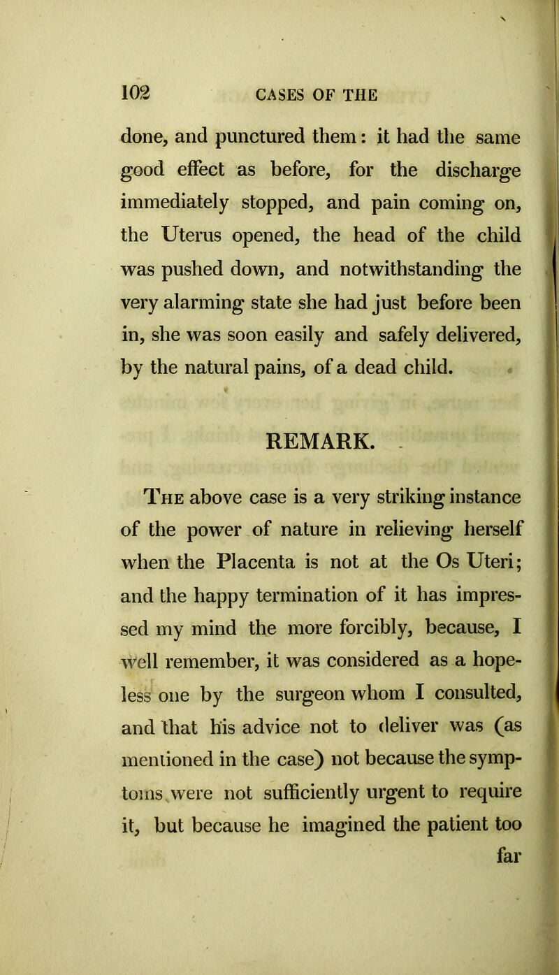 done, and punctured them: it had the same good effect as before, for the discharge immediately stopped, and pain coming on, the Uterus opened, the head of the child was pushed down, and notwithstanding the very alarming state she had just before been in, she was soon easily and safely delivered, by the natural pains, of a dead child. REMARK. - The above case is a very striking instance of the power of nature in relieving herself when the Placenta is not at the Os Uteri; and the happy termination of it has impres- sed my mind the more forcibly, because, I well remember, it was considered as a hope- less one by the surgeon whom I consulted, and that his advice not to deliver was (as mentioned in the case) not because the symp- toms, were not sufficiently urgent to require it, but because he imagined the patient too far