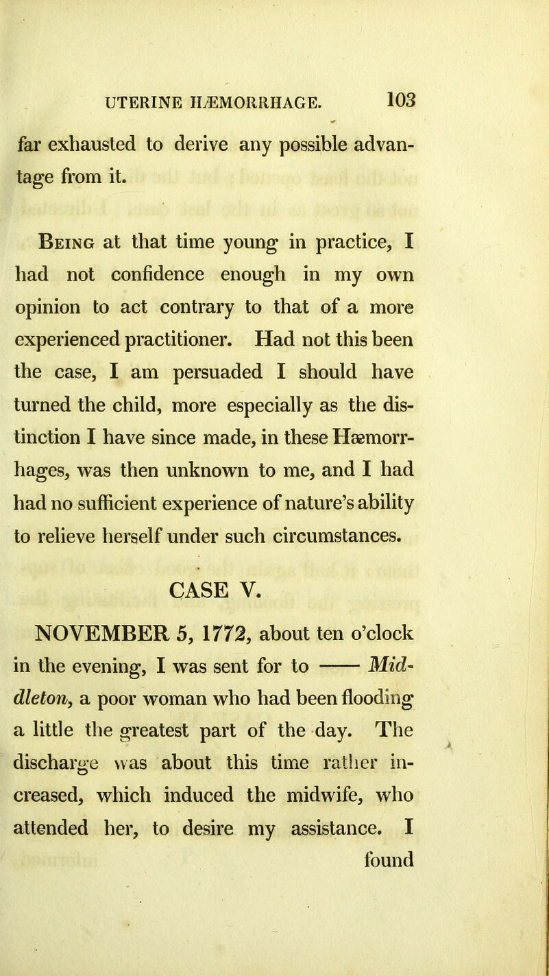 far exhausted to derive any possible advan- tage from it. Being at that time young in practice, I had not confidence enough in my own opinion to act contrary to that of a more experienced practitioner. Had not this been the case, I am persuaded I should have turned the child, more especially as the dis- tinction I have since made, in these Haemorr- hages, was then unknown to me, and I had had no sufficient experience of nature’s ability to relieve herself under such circumstances. CASE V. NOVEMBER 5, 1772, about ten o’clock in the evening, I was sent for to Mid- dleton, a poor woman who had been flooding a little the greatest part of the day. The discharge was about this time rather in- O creased, which induced the midwife, who attended her, to desire my assistance. I found