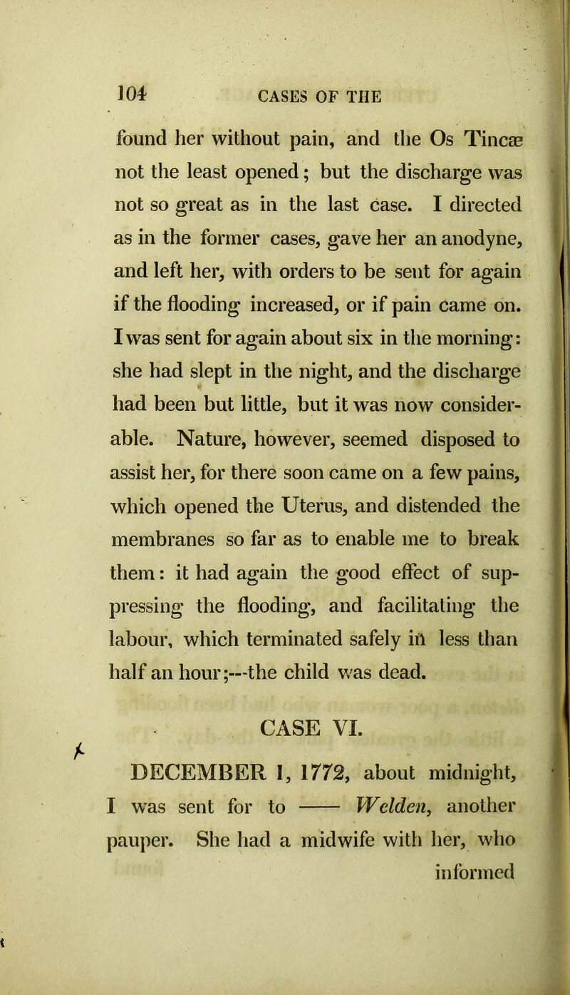 found her without pain, and the Os Tine® not the least opened; but the discharge was not so great as in the last case. I directed as in the former cases, gave her an anodyne, and left her, with orders to be sent for again if the flooding increased, or if pain came on. I was sent for again about six in the morning: she had slept in the night, and the discharge had been but little, but it was now consider- able. Nature, however, seemed disposed to assist her, for there soon came on a few pains, which opened the Uterus, and distended the membranes so far as to enable me to break them: it had again the good effect of sup- pressing the flooding, and facilitating the labour, which terminated safely in less than half an hour;—the child was dead. CASE VI. DECEMBER I, 1772, about midnight, I was sent for to Welden, another pauper. She liad a midwife with her, who informed