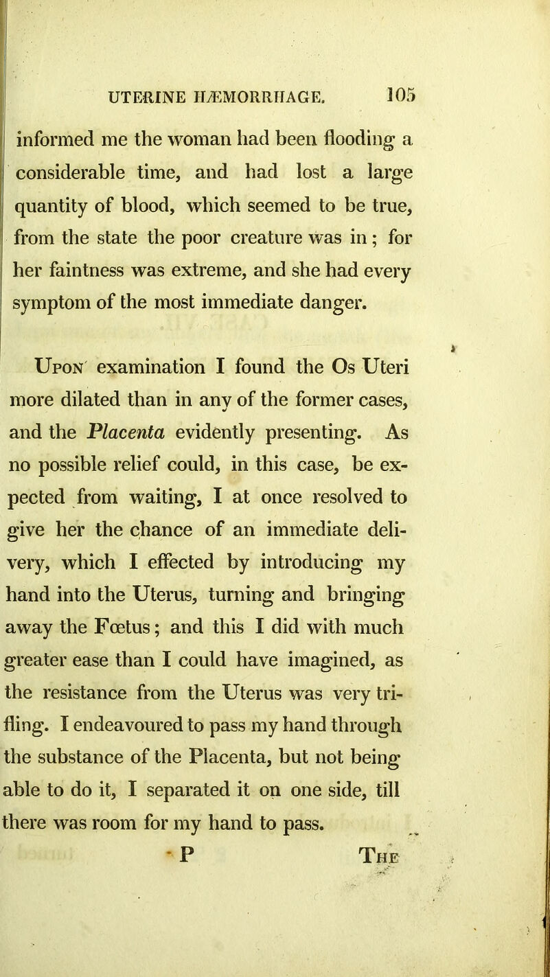 informed me the woman had been flooding a considerable time, and had lost a large quantity of blood, which seemed to be true, from the state the poor creature was in; for her faintness was extreme, and she had every symptom of the most immediate danger. Upon examination I found the Os Uteri more dilated than in any of the former cases, and the Placenta evidently presenting. As no possible relief could, in this case, be ex- pected from waiting, I at once resolved to give her the chance of an immediate deli- very, which I effected by introducing my hand into the Uterus, turning and bringing away the Foetus; and this I did with much greater ease than I could have imagined, as the resistance from the Uterus was very tri- fling. I endeavoured to pass my hand through the substance of the Placenta, but not being able to do it, I separated it on one side, till there was room for my hand to pass. • P The