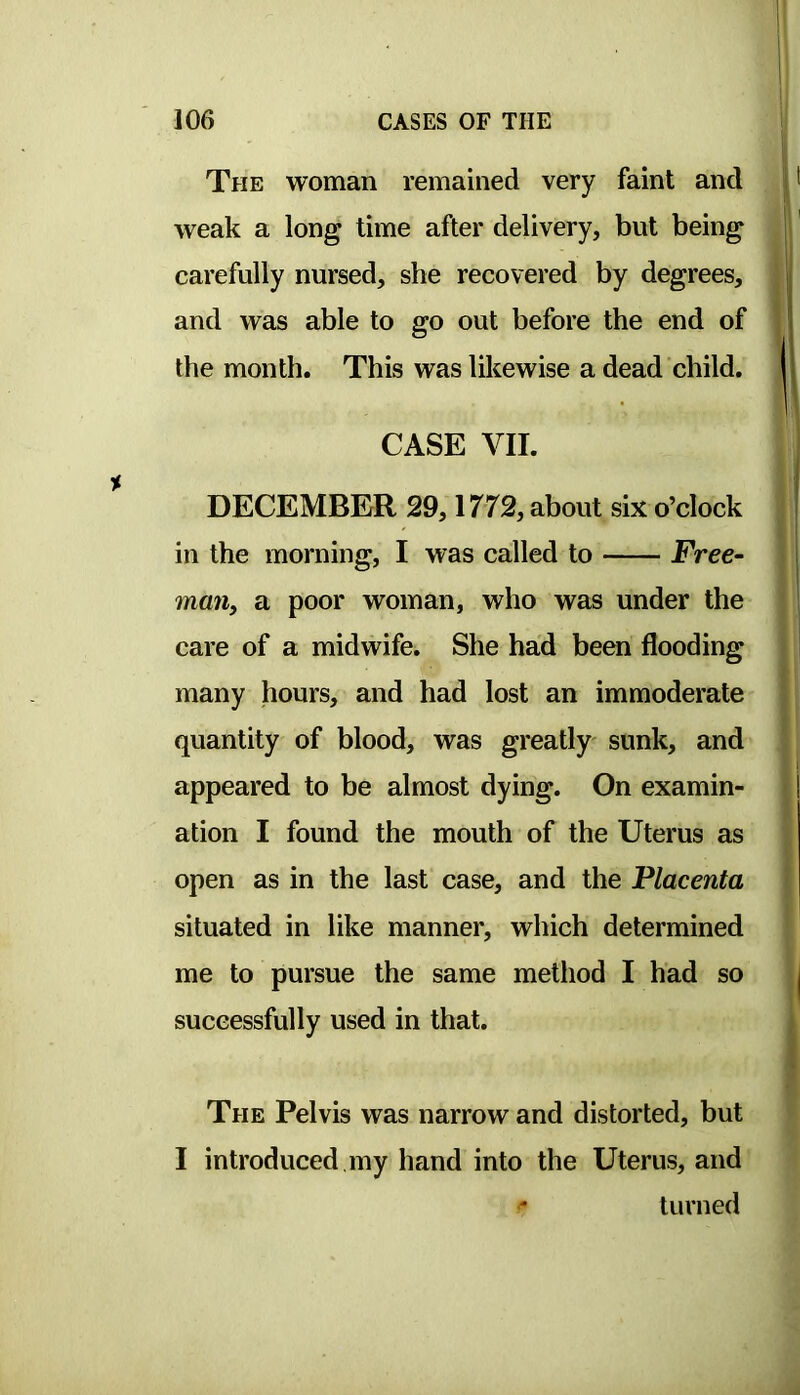 The woman remained very faint and weak a long time after delivery, but being carefully nursed, she recovered by degrees, and was able to go out before the end of the month. This was likewise a dead child. CASE VII. DECEMBER 29,1772, about six o’clock in the morning, I was called to Free- man, a poor woman, who was under the care of a midwife. She had been flooding many hours, and had lost an immoderate quantity of blood, was greatly sunk, and appeared to be almost dying. On examin- ation I found the mouth of the Uterus as open as in the last case, and the Placenta situated in like manner, which determined me to pursue the same method I had so successfully used in that. The Pelvis was narrow and distorted, but I introduced my hand into the Uterus, and turned