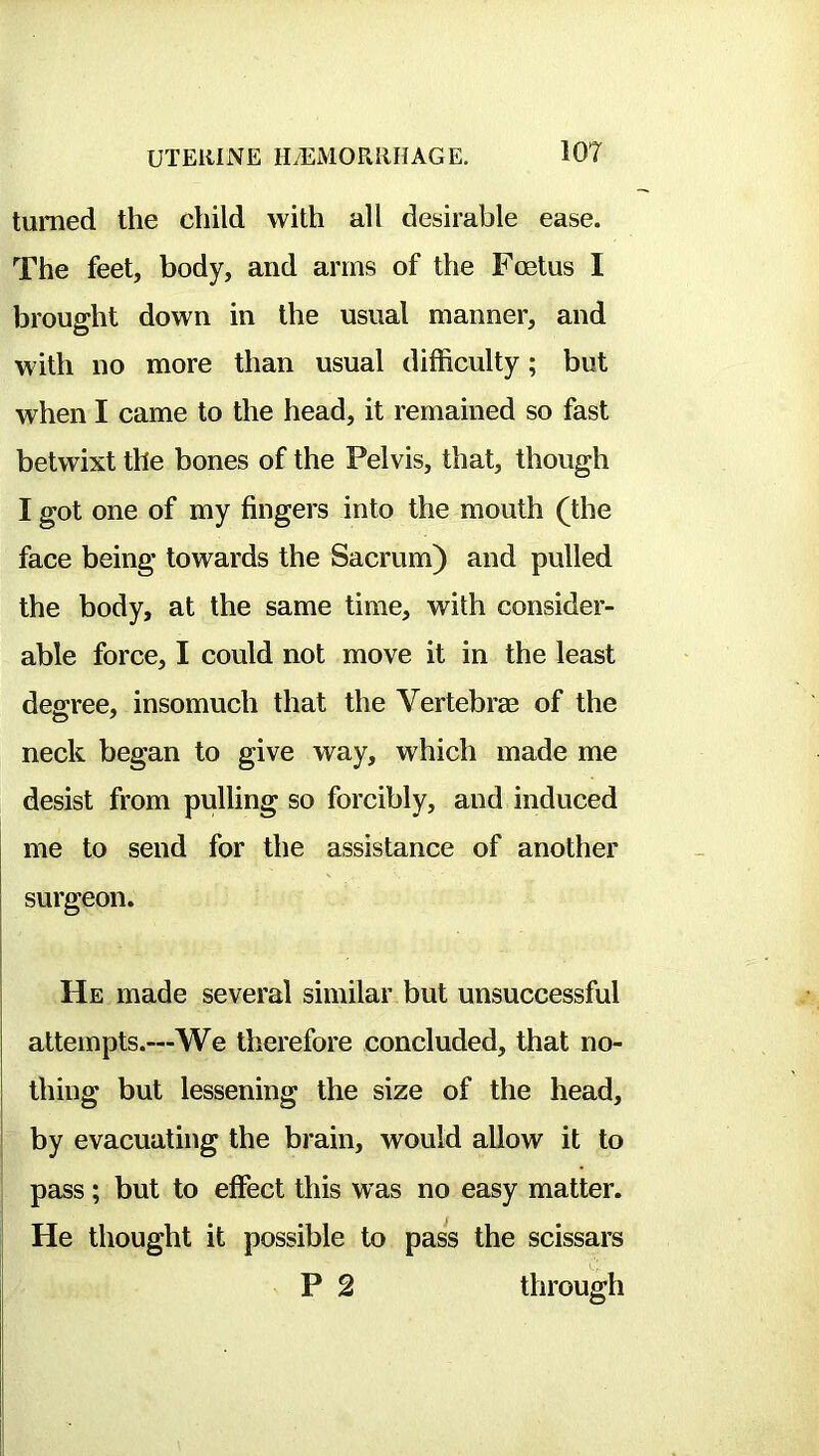 turned the child with all desirable ease. The feet, body, and arms of the Foetus I brought down in the usual manner, and with no more than usual difficulty; but when I came to the head, it remained so fast betwixt the bones of the Pelvis, that, though I got one of my fingers into the mouth (the face being towards the Sacrum) and pulled the body, at the same time, with consider- able force, I could not move it in the least degree, insomuch that the Vertebras of the neck began to give way, which made me desist from pulling so forcibly, and induced me to send for the assistance of another surgeon. He made several similar but unsuccessful attempts.—We therefore concluded, that no- thing but lessening the size of the head, by evacuating the brain, would allow it to pass; but to effect this w as no easy matter. He thought it possible to pass the scissars P 2 through