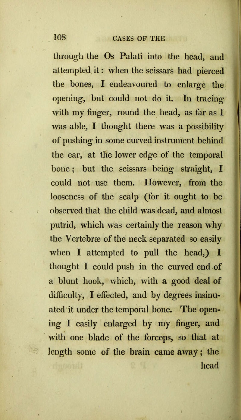 through the Os Palati into the head, and attempted it: when the scissars had pierced the bones, I endeavoured to enlarge the opening, but could not do it. In tracing with my finger, round the head, as far as I was able, I thought there was a possibility of pushing in some curved instrument behind the ear, at the lower edge of the temporal bone; but the scissars being straight, I could not use them. However, from the looseness of the scalp (for it ought to be observed that the child was dead, and almost putrid, which was certainly the reason why the Vertebrae of the neck separated so easily when I attempted to pull the head,) I thought I could push in the curved end of a blunt hook, which, with a good deal of difficulty, I effected, and by degrees insinu- ated'it under the temporal bone. The open- ing I easily enlarged by my finger, and with one blade of the forceps, so that at length some of the brain came away; the liead