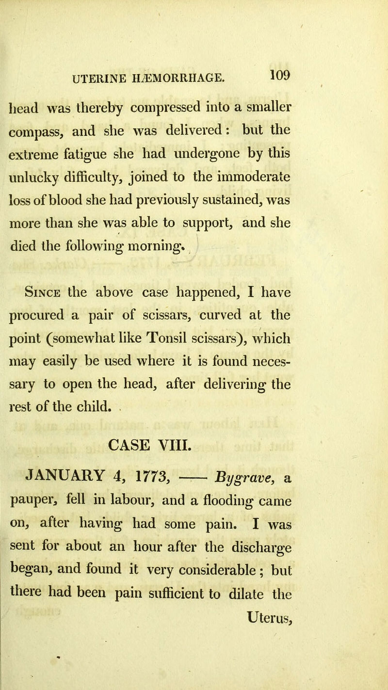 head was thereby compressed into a smaller compass, and she was delivered: but the extreme fatigue she had undergone by this unlucky difficulty, joined to the immoderate loss of blood she had previously sustained, was more than she was able to support, and she died the following morning* Since the above case happened, I have procured a pair of scissars, curved at the point (^somewhat like Tonsil scissars), which may easily be used where it is found neces- sary to open the head, after delivering the rest of the child. CASE VIII. JANUARY 4, \773y By grave, a pauper, fell in labour, and a flooding came on, after having had some pain. I was sent for about an hour after the discharge o began, and found it very considerable; but there had been pain sufficient to dilate the Uterus,