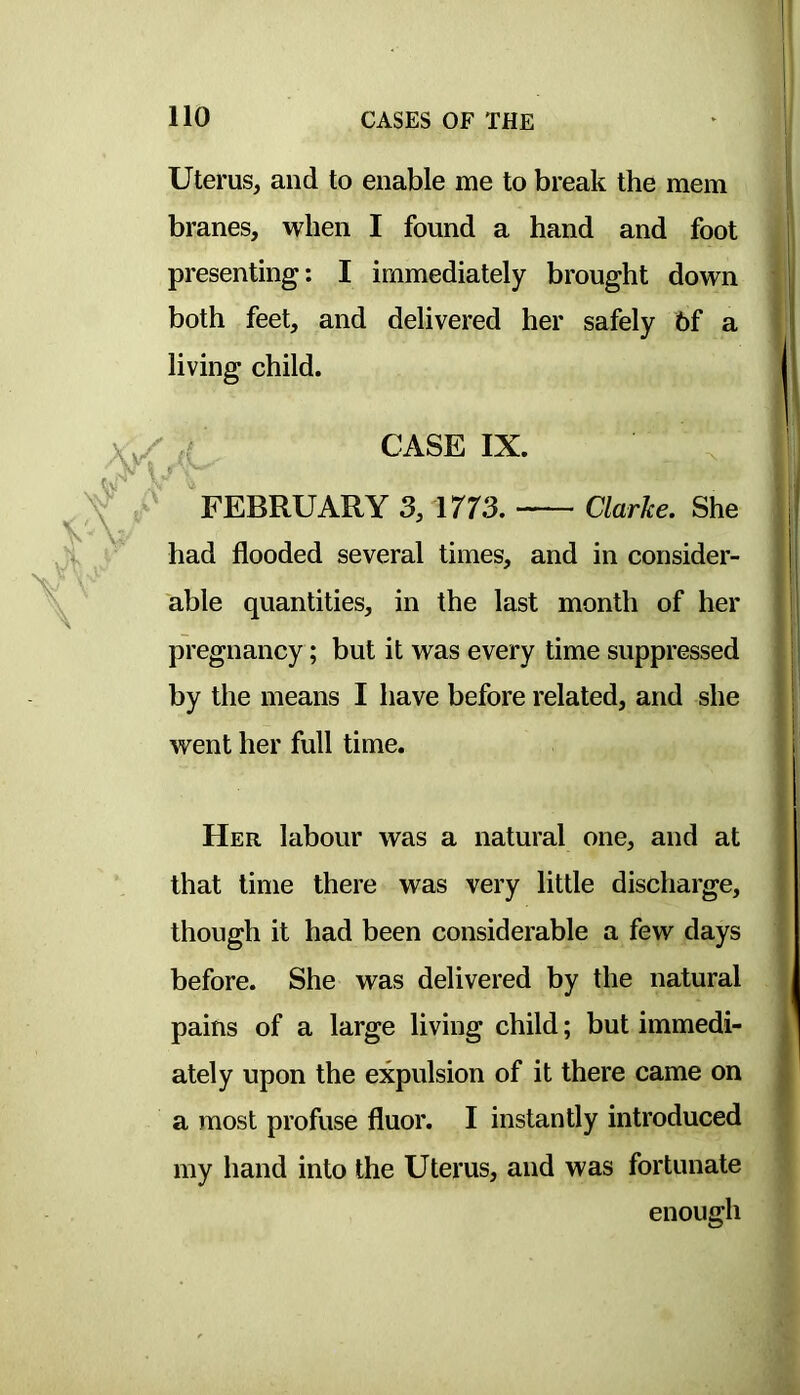 Uterus, and to enable me to break the mem branes, when I found a hand and foot presenting: I immediately brought down both feet, and delivered her safely 6f a living child. CASE IX. ' FEBRUARY 3, 1773. Clarke. She had flooded several times, and in consider- able quantities, in the last month of her pregnancy; but it was every time suppressed by the means I have before related, and she went her full time. Her labour was a natural one, and at that time there was very little discharge, though it had been considerable a few days before. She was delivered by the natural pains of a large living child; but immedi- ately upon the expulsion of it there came on a most profuse fluor. I instantly introduced my hand into the Uterus, and was fortunate enough