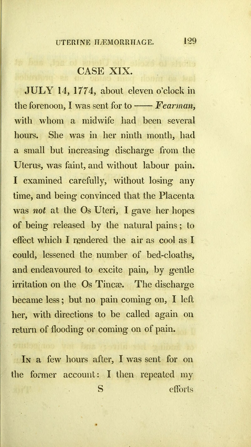 , CASE XIX. JULY 14, 1774, about eleven o’clock in the forenoon, I was sent for to Fear^nan, I with whom a midwife had been several hours. She was in her ninth month, had a small but increasing discharge from the i Uterus, was faint, and without labour pain. I examined carefully, without losing any i time, and being convinced that the Placenta was not at the Os Uteri, I gave her hopes of being released by the natural pains; to effect which I rendered the air as cool as I could, lessened the number of bed-cloaths, and endeavoured to excite pain, by gentle ! irritation on the Os Tincae. The discharge II *=* || I became less; but no pain coming on, I left [ her, with directions to be called again on return of flooding or coming on of pain. In a few hours after, I was sent for on the former account: I then repeated my S efforts