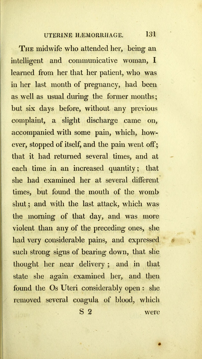 The midwife who attended her, being an intelligent and communicative woman, I learned from her that her patient, who was in her last month of pregnancy, had been as well as usual during the former months; but six days before, without any previous complaint, a slight discharge came on, accompanied with some pain, which, how- ever, stopped of itself, and the pain went off; that it had returned several times, and at each time in an increased quantity; that she had examined her at several different times, but found the mouth of the womb shut; and with the last attack, which was the morning of that day, and was more violent than any of the preceding ones, she had very considerable pains, and expressed such strong signs of bearing down, that she thought her near delivery ; and in that state she again examined her, and then found the Os Uteri considerably open : she removed several coagula of blood, which S 2 were