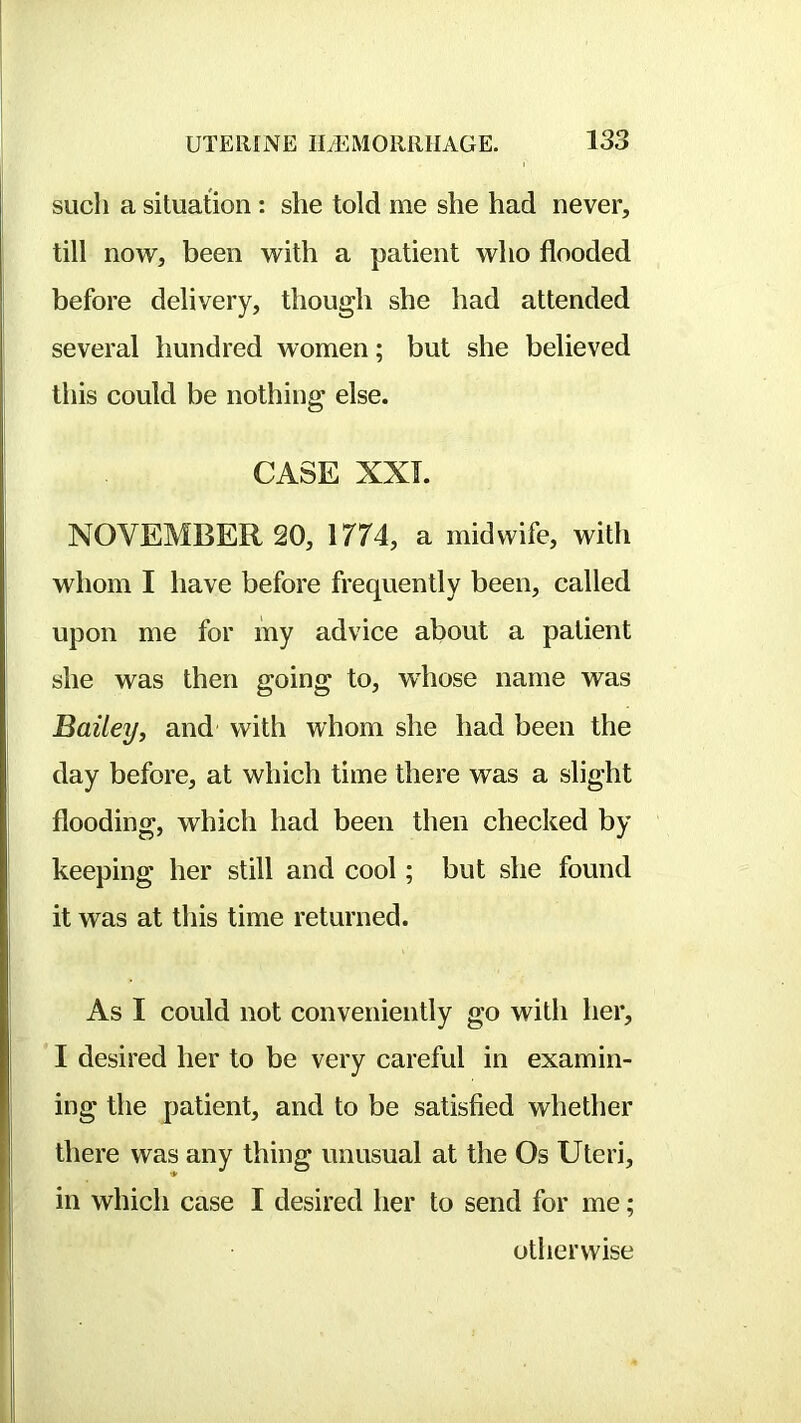 such a situation: she told me she had never, till now, been with a patient who flooded before delivery, though she had attended several hundred women; but she believed this could be nothing else. CASE XXL NOVEMBER 20, 1774, a midwife, with whom I have before frequently been, called upon me for my advice about a patient she was then going to, vrhose name was Bailey, and with whom she had been the day before, at which time there was a slight flooding, which had been then checked by keeping her still and cool; but she found it was at this time returned. As I could not conveniently go with her, I desired her to be very careful in examin- ing the patient, and to be satisfied whether there was any thing unusual at the Os Uteri, in which case I desired her to send for me; otherwise