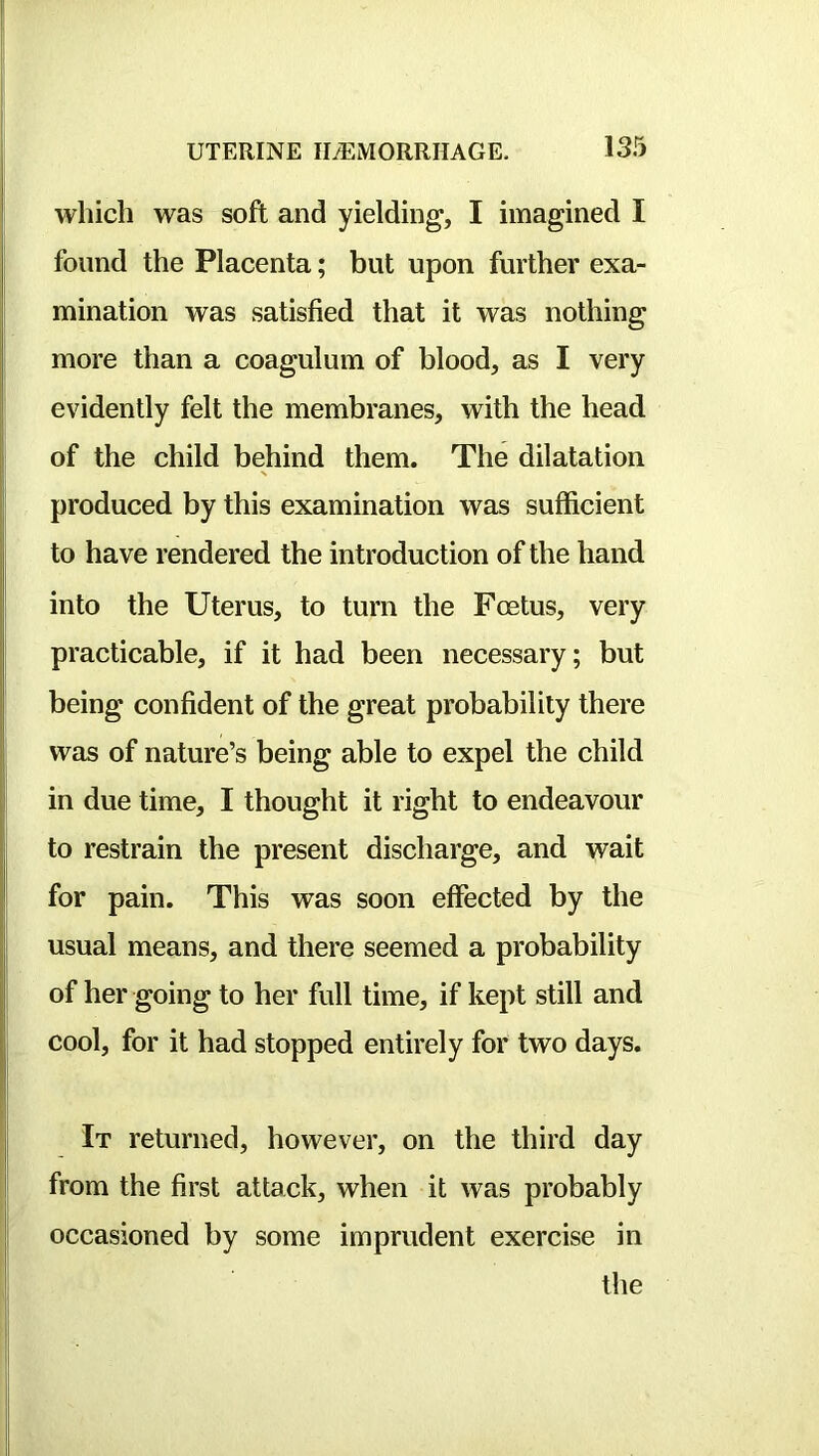 which was soft and yielding, I imagined I found the Placenta; but upon further exa- mination was satisfied that it was nothing more than a coagulum of blood, as I very i evidently felt the membranes, with the head of the child behind them. The dilatation I produced by this examination was sufficient : to have rendered the introduction of the hand into the Uterus, to turn the Foetus, very practicable, if it had been necessary; but being confident of the great probability there was of nature’s being able to expel the child in due time, I thought it right to endeavour to restrain the present discharge, and wait for pain. This was soon effected by the usual means, and there seemed a probability of her going to her full time, if kept still and cool, for it had stopped entirely for two days. j It returned, however, on the third day i from the first attack, when it was probably I occasioned by some imprudent exercise in the