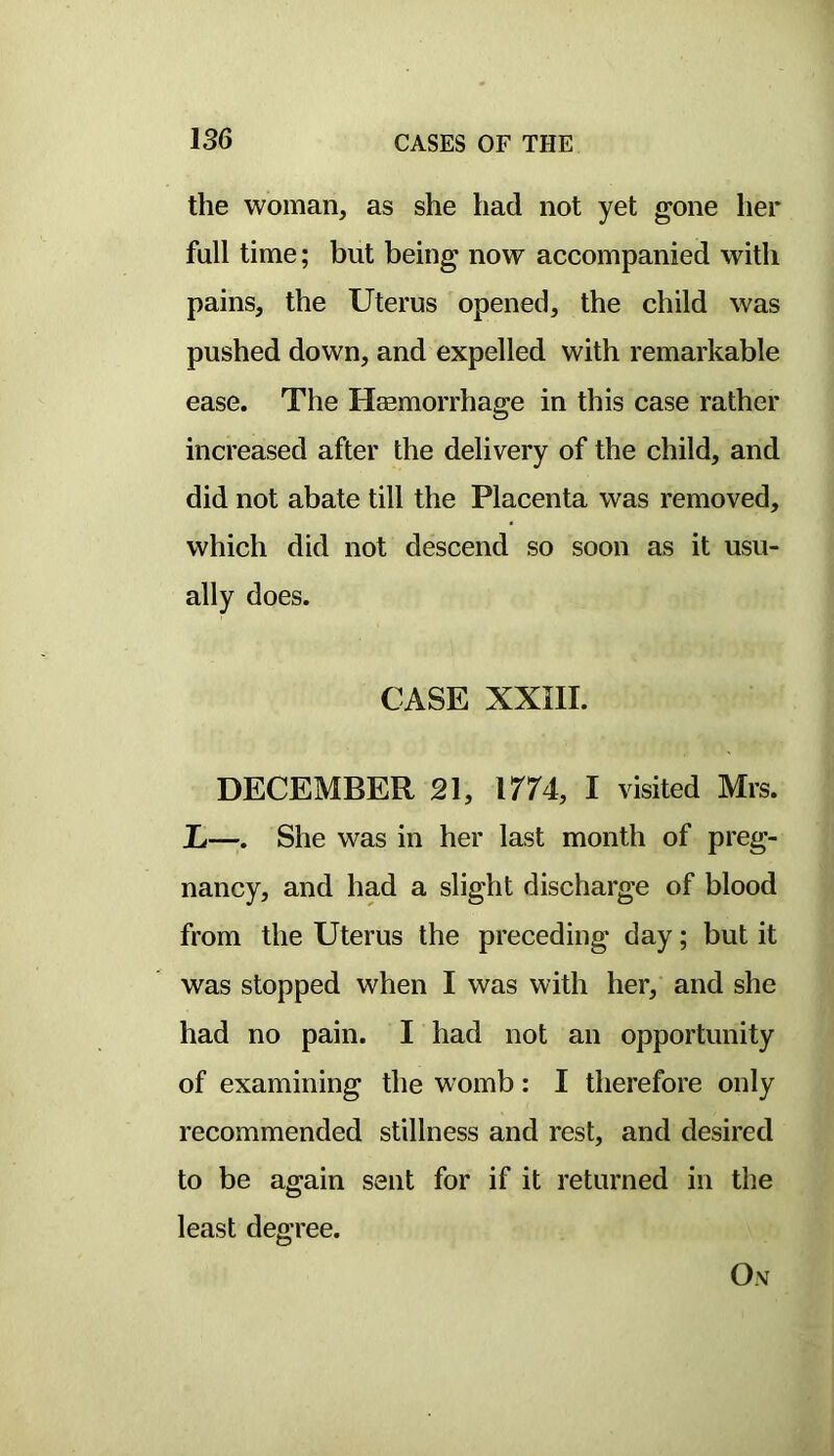 the woman, as she had not yet gone her full time; but being now accompanied with pains, the Uterus opened, the child was pushed down, and expelled with remarkable ease. The Heemorrhage in this case rather increased after the delivery of the child, and did not abate till the Placenta was removed, which did not descend so soon as it usu- ally does. CASE XXIII. DECEMBER 21, 1774, I visited Mrs. L—. She was in her last month of preg- nancy, and had a slight discharge of blood from the Uterus the preceding day; but it was stopped when I was with her, and she had no pain. I had not an opportunity of examining the womb: I therefore only recommended stillness and rest, and desired to be again sent for if it returned in the least degree. Ox