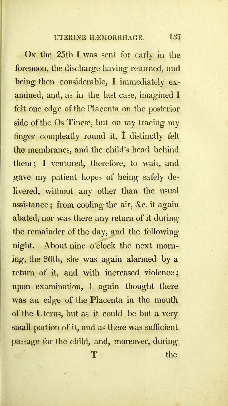 On the 25tli I was sent for early in tlie forenoon, the discharge iiaving returned, and being then considerable, I immediately ex- amined, and, as in the last case, imagined I felt one edge of the Placenta on the posterior side of the Os Tincae, but on my tracing my finger compleatly round it, I distinctly felt the membranes, and the child’s head behind them; I ventured, therefore, to wait, and gave my patient hopes of being safely de- livered, without any other than the usual assistance; from cooling the air, &c. it again abated, nor was there any return of it during the remainder of the day, and the following night. About nine o’clock the next morn- ing, the 26th, she was again alarmed by a return of it, and with increased violence; upon examination, I again thought there was an edge of the Placenta in the mouth of the Uterus, but as it could be but a very small portion of it, and as there was sufficient passage for the child, and, moreover, during T tlie