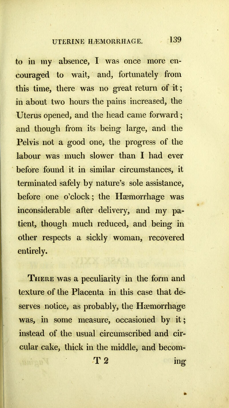 to in my absence, I was once more en- couraged to wait, and, fortunately from this time, there was no great return of it; in about two hours the pains increased, the Uterus opened, and the head came forward; and though from its being large, and the Pelvis not a good one, the progress of the labour was much slower than I had ever before found it in similar circumstances, it terminated safely by nature’s sole assistance, before one o’clock; the Haemorrhage was inconsiderable after delivery, and my pa- tient, though much reduced, and being in other respects a sickly woman, recovered entirely. There was a peculiarity in the form and texture of the Placenta in this case that de- serves notice, as probably, the Haemorrhage was, in some measure, occasioned by it; instead of the usual circumscribed and cir- cular cake, thick in the middle, and becom- T 2 ing