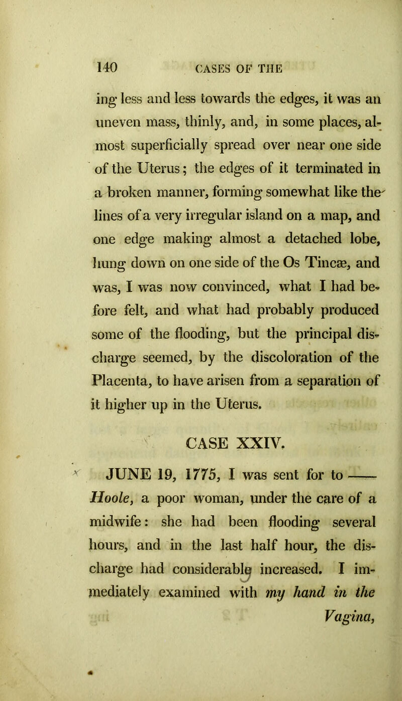 ing less and less towards the edges, it was an uneven mass, thinly, and, in some places, al- most superficially spread over near one side of the Uterus; the edges of it terminated in a broken manner, forming somewhat like the- lines of a very irregular island on a map, and one edge making almost a detached lobe, hung down on one side of the Os Tincse, and was, I was now convinced, what I had be- fore felt, and what had probably produced some of the flooding, but the principal dis- charge seemed, by the discoloration of the Placenta, to have arisen from a separation of it higher up in the Uterus. ^ CASE XXIV. ^ JUNE 19, 1775, I was sent for to —— Hoole, a poor woman, under the care of a midwife: she had been flooding several hours, and in the last half hour, the dis- charge had considerably increased. I im- mediately examined with my hand in the Vagina,